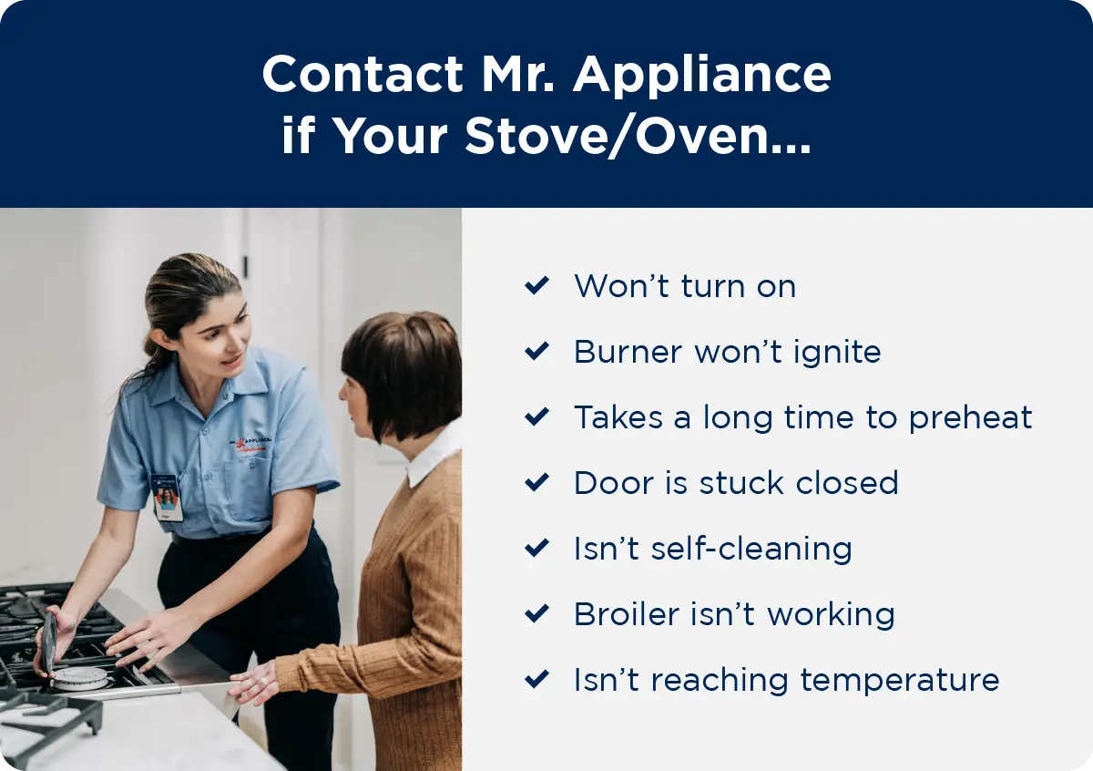 Contact Mr. Appliance if your stove/oven won’t turn on, burner won’t ignite, takes a long time preheat, door is stuck closed, isn’t self-cleaning, broiler isn’t working, or isn’t reaching temperature.