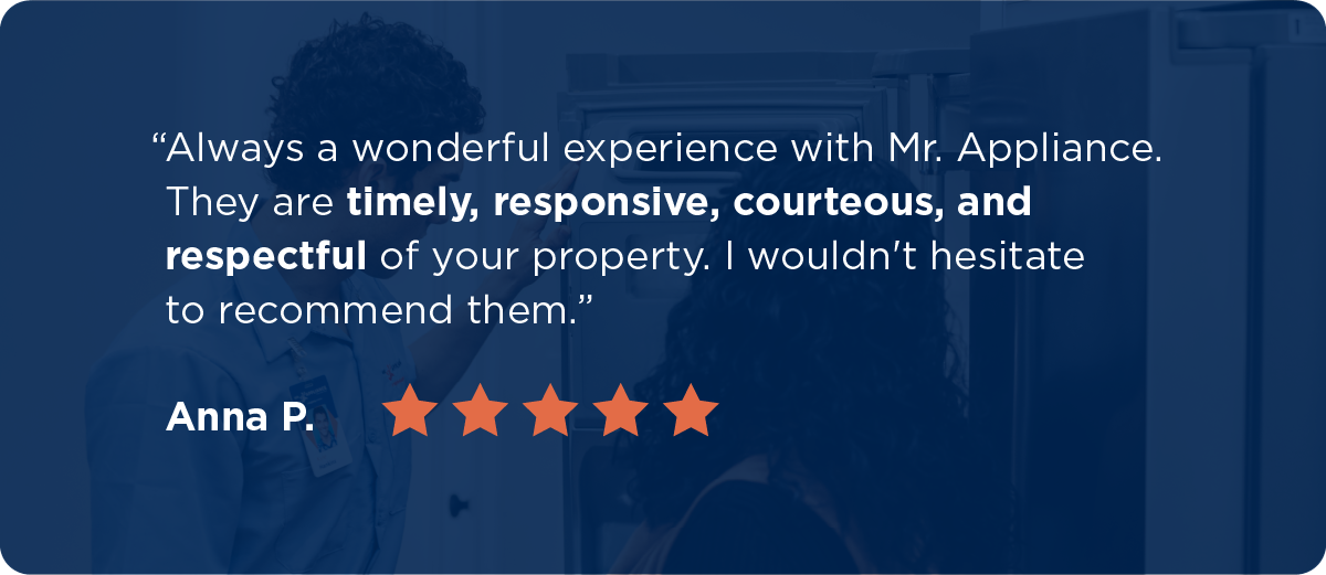 A five-star review from Anna P. says, “Always a wonderful experience with Mr. Appliance. They are timely, responsive, courteous, and respectful of your property. I wouldn't hesitate to recommend them.”