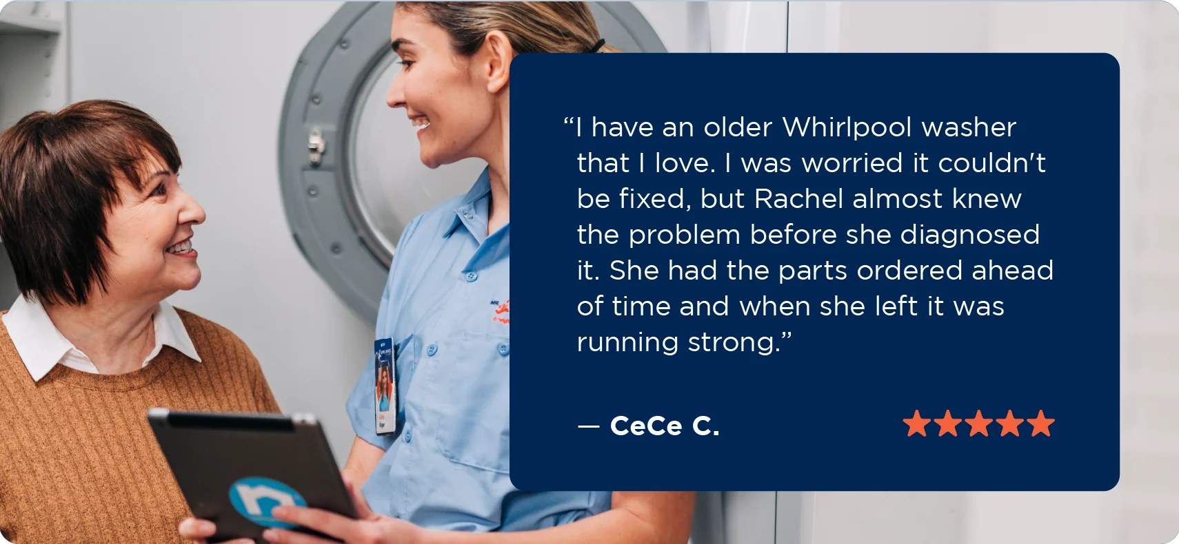 A five-star testimonial from CeCe C. for Mr. Appliance Whirlpool washing machine repairs that says “I have an older Whirlpool washer that I love. I was worried it couldn’t be fixed, but Rachel almost knew the problem before she diagnosed it. She had the parts ordered ahead of time and when she left it was running strong.”